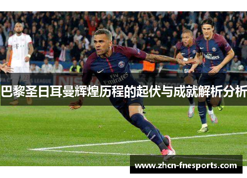 巴黎圣日耳曼辉煌历程的起伏与成就解析分析