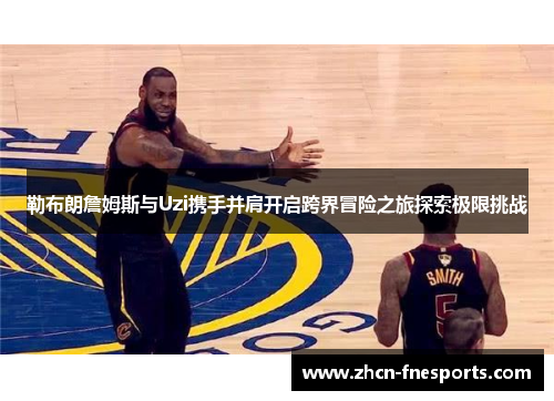 勒布朗詹姆斯与Uzi携手并肩开启跨界冒险之旅探索极限挑战