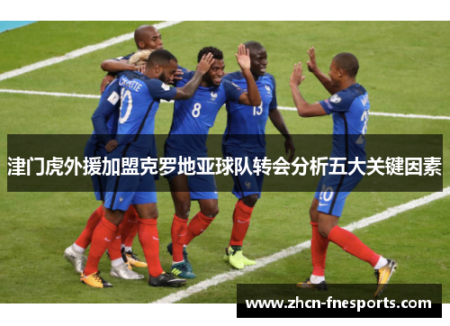 津门虎外援加盟克罗地亚球队转会分析五大关键因素