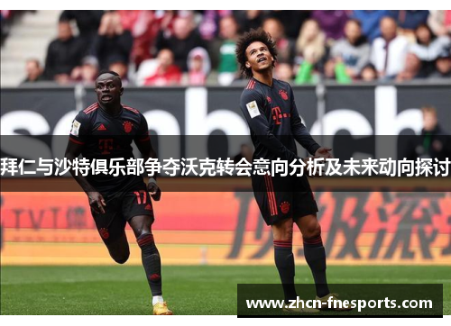 拜仁与沙特俱乐部争夺沃克转会意向分析及未来动向探讨