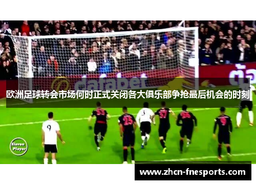 欧洲足球转会市场何时正式关闭各大俱乐部争抢最后机会的时刻