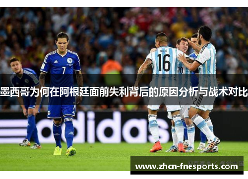 墨西哥为何在阿根廷面前失利背后的原因分析与战术对比