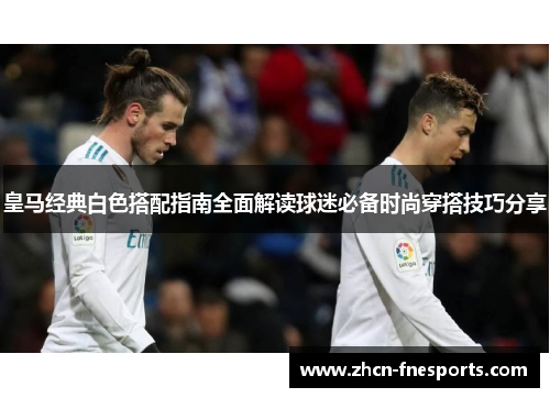 皇马经典白色搭配指南全面解读球迷必备时尚穿搭技巧分享