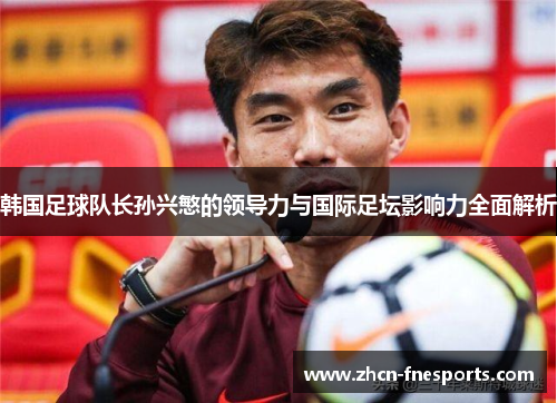 韩国足球队长孙兴慜的领导力与国际足坛影响力全面解析